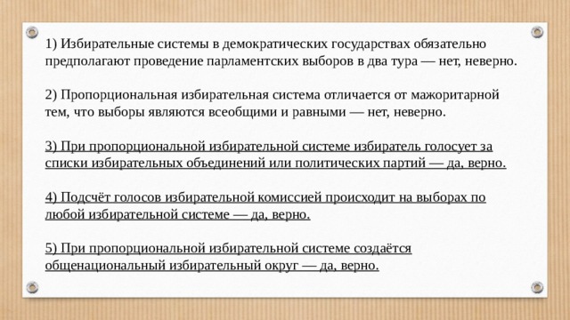 1) Избирательные системы в демократических государствах обязательно предполагают проведение парламентских выборов в два тура — нет, неверно. 2) Пропорциональная избирательная система отличается от мажоритарной тем, что выборы являются всеобщими и равными — нет, неверно.  3) При пропорциональной избирательной системе избиратель голосует за списки избирательных объединений или политических партий — да, верно.  4) Подсчёт голосов избирательной комиссией происходит на выборах по любой избирательной системе — да, верно.  5) При пропорциональной избирательной системе создаётся общенациональный избирательный округ — да, верно. 