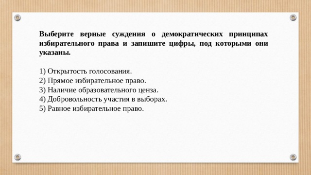 Выберите верные суждения о демократических принципах избирательного права и запишите цифры, под которыми они указаны.   1) Открытость голосования. 2) Прямое избирательное право. 3) Наличие образовательного ценза. 4) Добровольность участия в выборах. 5) Равное избирательное право. 