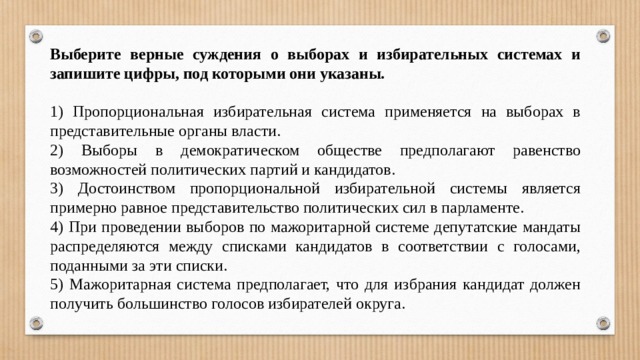 Выберите верные суждения о выборах и избирательных системах и запишите цифры, под которыми они указаны.   1) Пропорциональная избирательная система применяется на выборах в представительные органы власти. 2) Выборы в демократическом обществе предполагают равенство возможностей политических партий и кандидатов. 3) Достоинством пропорциональной избирательной системы является примерно равное представительство политических сил в парламенте. 4) При проведении выборов по мажоритарной системе депутатские мандаты распределяются между списками кандидатов в соответствии с голосами, поданными за эти списки. 5) Мажоритарная система предполагает, что для избрания кандидат должен получить большинство голосов избирателей округа. 