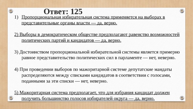 Ответ: 125 Пропорциональная избирательная система применяется на выборах в представительные органы власти — да, верно.  2) Выборы в демократическом обществе предполагают равенство возможностей политических партий и кандидатов — да, верно. 3) Достоинством пропорциональной избирательной системы является примерно равное представительство политических сил в парламенте — нет, неверно. 4) При проведении выборов по мажоритарной системе депутатские мандаты распределяются между списками кандидатов в соответствии с голосами, поданными за эти списки — нет, неверно.  5) Мажоритарная система предполагает, что для избрания кандидат должен получить большинство голосов избирателей округа — да, верно. 
