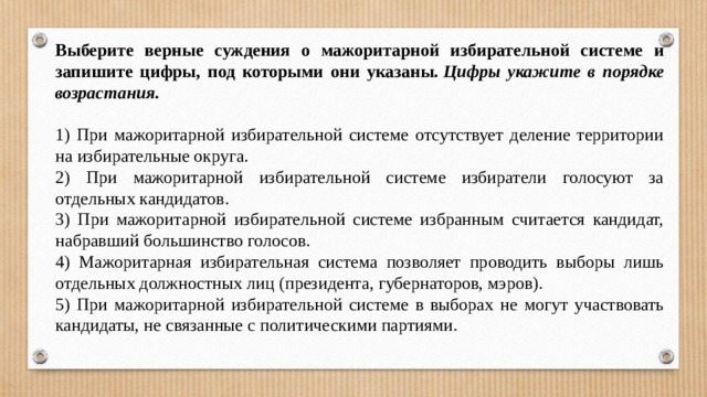 Выберите верные суждения о мажоритарной избирательной системе и запишите цифры, под которыми они указаны.  Цифры укажите в порядке возрастания.   1) При мажоритарной избирательной системе отсутствует деление территории на избирательные округа. 2) При мажоритарной избирательной системе избиратели голосуют за отдельных кандидатов. 3) При мажоритарной избирательной системе избранным считается кандидат, набравший большинство голосов. 4) Мажоритарная избирательная система позволяет проводить выборы лишь отдельных должностных лиц (президента, губернаторов, мэров). 5) При мажоритарной избирательной системе в выборах не могут участвовать кандидаты, не связанные с политическими партиями. 