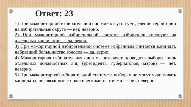 Ответ: 23 1) При мажоритарной избирательной системе отсутствует деление территории на избирательные округа — нет, неверно. 2) При мажоритарной избирательной системе избиратели голосуют за отдельных кандидатов — да, верно. 3) При мажоритарной избирательной системе избранным считается кандидат, набравший большинство голосов — да, верно. 4) Мажоритарная избирательная система позволяет проводить выборы лишь отдельных должностных лиц (президента, губернаторов, мэров) — нет, неверно. 5) При мажоритарной избирательной системе в выборах не могут участвовать кандидаты, не связанные с политическими партиями — нет, неверно. 