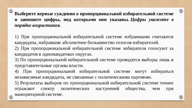 Выберите верные суждения о пропорциональной избирательной системе и запишите цифры, под которыми они указаны.  Цифры укажите в порядке возрастания.   1) При пропорциональной избирательной системе избранными считаются кандидаты, набравшие абсолютное большинство голосов избирателей. 2) При пропорциональной избирательной системе избиратели голосуют за кандидатов в одномандатных округах. 3) По пропорциональной избирательной системе проводятся выборы лишь в представительные органы власти. 4) При пропорциональной избирательной системе могут избираться независимые кандидаты, не связанные с политическими партиями. 5) Результаты выборов по пропорциональной избирательной системе точнее отражают спектр политических настроений общества, чем при мажоритарной системе. 
