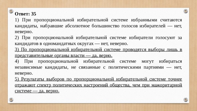 Ответ: 35 1) При пропорциональной избирательной системе избранными считаются кандидаты, набравшие абсолютное большинство голосов избирателей — нет, неверно. 2) При пропорциональной избирательной системе избиратели голосуют за кандидатов в одномандатных округах — нет, неверно. 3) По пропорциональной избирательной системе проводятся выборы лишь в представительные органы власти — да, верно. 4) При пропорциональной избирательной системе могут избираться независимые кандидаты, не связанные с политическими партиями — нет, неверно. 5) Результаты выборов по пропорциональной избирательной системе точнее отражают спектр политических настроений общества, чем при мажоритарной системе — да, верно. 