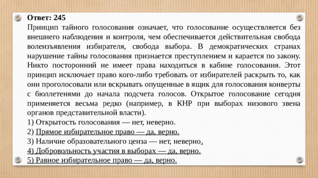 Ответ: 245 Принцип тайного голосования означает, что голосование осуществляется без внешнего наблюдения и контроля, чем обеспечивается действительная свобода волеизъявления избирателя, свобода выбора. В демократических странах нарушение тайны голосования признается преступлением и карается по закону. Никто посторонний не имеет права находиться в кабине голосования. Этот принцип исключает право кого-либо требовать от избирателей раскрыть то, как они проголосовали или вскрывать опущенные в ящик для голосования конверты с бюллетенями до начала подсчета голосов. Открытое голосование сегодня применяется весьма редко (например, в КНР при выборах низового звена органов представительной власти). 1) Открытость голосования — нет, неверно. 2) Прямое избирательное право — да, верно. 3) Наличие образовательного ценза — нет, неверно . 4) Добровольность участия в выборах — да, верно. 5) Равное избирательное право — да, верно. 