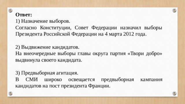 Ответ: 1) Назначение выборов. Согласно Конституции, Совет Федерации назначил выборы Президента Российской Федерации на 4 марта 2012 года. 2) Выдвижение кандидатов. На внеочередные выборы главы округа партия «Твори добро» выдвинула своего кандидата. 3) Предвыборная агитация. В СМИ широко освещается предвыборная кампания кандидатов на пост президента Франции. 