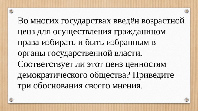 Во многих государствах введён возрастной ценз для осуществления гражданином права избирать и быть избранным в органы государственной власти. Соответствует ли этот ценз ценностям демократического общества? Приведите три обоснования своего мнения. 