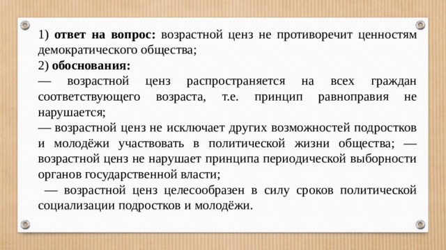 1) ответ на вопрос: возрастной ценз не противоречит ценностям демократического общества; 2) обоснования: — возрастной ценз распространяется на всех граждан соответствующего возраста, т.е. принцип равноправия не нарушается; — возрастной ценз не исключает других возможностей подростков и молодёжи участвовать в политической жизни общества; — возрастной ценз не нарушает принципа периодической выборности органов государственной власти; — возрастной ценз целесообразен в силу сроков политической социализации подростков и молодёжи. 