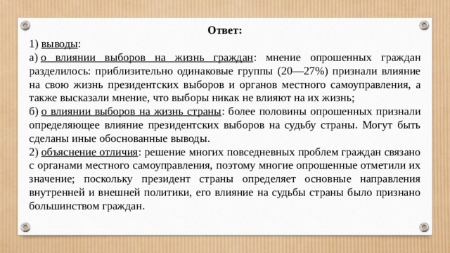 Ответ: 1)  выводы : а)  о влиянии выборов на жизнь граждан : мнение опрошенных граждан разделилось: приблизительно одинаковые группы (20—27%) признали влияние на свою жизнь президентских выборов и органов местного самоуправления, а также высказали мнение, что выборы никак не влияют на их жизнь; б)  о влиянии выборов на жизнь страны : более половины опрошенных признали определяющее влияние президентских выборов на судьбу страны. Могут быть сделаны иные обоснованные выводы. 2)  объяснение отличия : решение многих повседневных проблем граждан связано с органами местного самоуправления, поэтому многие опрошенные отметили их значение; поскольку президент страны определяет основные направления внутренней и внешней политики, его влияние на судьбы страны было признано большинством граждан. 