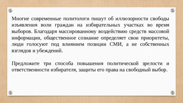 Многие современные политологи пишут об иллюзорности свободы изъявления воли граждан на избирательных участках во время выборов. Благодаря массированному воздействию средств массовой информации, общественное сознание определяет свои приоритеты, люди голосуют под влиянием позиции СМИ, а не собственных взглядов и убеждений.   Предложите три способа повышения политической зрелости и ответственности избирателя, защиты его права на свободный выбор. 