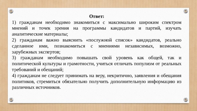 Ответ: 1) гражданам необходимо знакомиться с максимально широким спектром мнений и точек зрения на программы кандидатов и партий, изучать аналитические материалы; 2) гражданам важно выяснить «послужной список» кандидатов, реально сделанное ими, познакомиться с мнениями независимых, возможно, зарубежных экспертов; 3) гражданам необходимо повышать свой уровень как общей, так и политической культуры и грамотности, учиться отличать популизм от реальных требований и обещаний; 4) гражданам не следует принимать на веру, некритично, заявления и обещания политиков, стремиться обязательно получить дополнительную информацию из различных источников. 