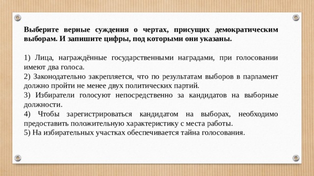 Выберите верные суждения о чертах, присущих демократическим выборам. И запишите цифры, под которыми они указаны.   1) Лица, награждённые государственными наградами, при голосовании имеют два голоса. 2) Законодательно закрепляется, что по результатам выборов в парламент должно пройти не менее двух политических партий. 3) Избиратели голосуют непосредственно за кандидатов на выборные должности. 4) Чтобы зарегистрироваться кандидатом на выборах, необходимо предоставить положительную характеристику с места работы. 5) На избирательных участках обеспечивается тайна голосования. 