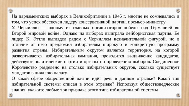 На парламентских выборах в Великобритании в 1945 г. многие не сомневались в том, что успех обеспечен лидеру консервативной партии, премьер-министру У. Черчиллю — одному из главных организаторов победы над Германией во Второй мировой войне. Однако на выборах выиграла лейбористская партия. Её лидер К. Эттли выглядел рядом с Черчиллем незначительной фигурой, но в отличие от него предложил избирателям широкую и конкретную программу развития страны. Избирательным округом является территория, на которой развертывается избирательная кампания, проводится выдвижение кандидатов, действуют политические партии и органы по проведению выборов. Соединенное Королевство разделено на столько избирательных округов, сколько существует мандатов в нижнюю палату. О какой сфере общественной жизни идёт речь в данном отрывке? Какой тип избирательной системы описан в этом отрывке? Используя обществоведческие знания, укажите любые три признака этого типа избирательной системы. 