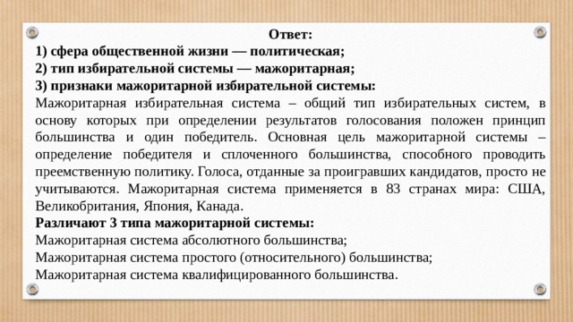 Ответ: 1) сфера общественной жизни — политическая; 2) тип избирательной системы — мажоритарная; 3) признаки мажоритарной избирательной системы: Мажоритарная избирательная система – общий тип избирательных систем, в основу которых при определении результатов голосования положен принцип большинства и один победитель. Основная цель мажоритарной системы – определение победителя и сплоченного большинства, способного проводить преемственную политику. Голоса, отданные за проигравших кандидатов, просто не учитываются. Мажоритарная система применяется в 83 странах мира: США, Великобритания, Япония, Канада. Различают 3 типа мажоритарной системы: Мажоритарная система абсолютного большинства; Мажоритарная система простого (относительного) большинства; Мажоритарная система квалифицированного большинства. 