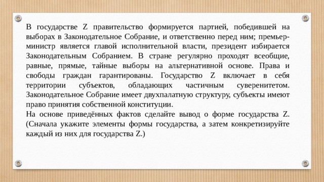 В государстве Z правительство формируется партией, победившей на выборах в Законодательное Собрание, и ответственно перед ним; премьер-министр является главой исполнительной власти, президент избирается Законодательным Собранием. В стране регулярно проходят всеобщие, равные, прямые, тайные выборы на альтернативной основе. Права и свободы граждан гарантированы. Государство Z включает в себя территории субъектов, обладающих частичным суверенитетом. Законодательное Собрание имеет двухпалатную структуру, субъекты имеют право принятия собственной конституции. На основе приведённых фактов сделайте вывод о форме государства Z. (Сначала укажите элементы формы государства, а затем конкретизируйте каждый из них для государства Z.) 
