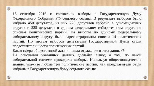 18 сентября 2016 г. состоялись выборы в Государственную Думу Федерального Собрания РФ седьмого созыва. В результате выборов было избрано 450 депутатов, из них 225 депутатов избрано в одномандатных округах и 225 депутатов в едином федеральном избирательном округе по спискам политических партий. На выборы по единому федеральному избирательному округу были зарегистрированы списки 14 политических партий. По итогам выборов депутатами Государственной Думы стали представители шести политических партий. Какая сфера общественной жизни нашла отражение в этих данных? На основании указанных данных сделайте вывод о том, по какой избирательной системе проходили выборы. Используя обществоведческие знания, укажите любые три политические партии, чьи представители были избраны в Государственную Думу седьмого созыва. 