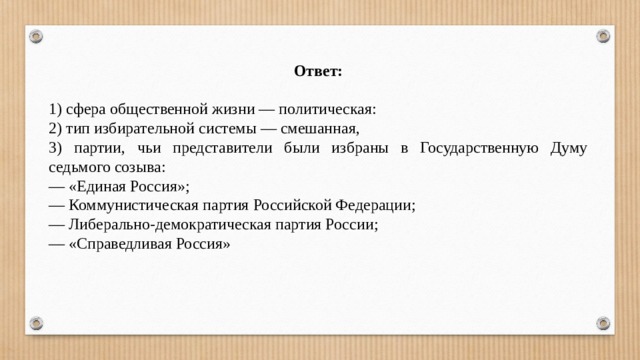 Ответ:  1) сфера общественной жизни — политическая: 2) тип избирательной системы — смешанная, 3) партии, чьи представители были избраны в Государственную Думу седьмого созыва: — «Единая Россия»; — Коммунистическая партия Российской Федерации; — Либерально-демократическая партия России; — «Справедливая Россия» 