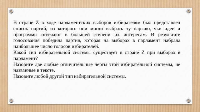 В стране Z в ходе парламентских выборов избирателям был представлен список партий, из которого они могли выбрать ту партию, чьи идеи и программы отвечают в большей степени их интересам. В результате голосования победила партия, которая на выборах в парламент набрала наибольшее число голосов избирателей. Какой тип избирательной системы существует в стране Z при выборах в парламент? Назовите две любые отличительные черты этой избирательной системы, не названные в тексте. Назовите любой другой тип избирательной системы. 