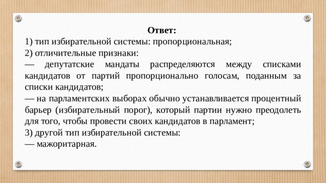 Ответ: 1) тип избирательной системы: пропорциональная; 2) отличительные признаки: — депутатские мандаты распределяются между списками кандидатов от партий пропорционально голосам, поданным за списки кандидатов; — на парламентских выборах обычно устанавливается процентный барьер (избирательный порог), который партии нужно преодолеть для того, чтобы провести своих кандидатов в парламент; 3) другой тип избирательной системы: — мажоритарная. 
