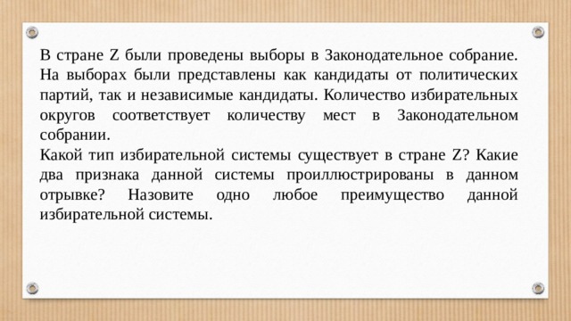 В стране Z были проведены выборы в Законодательное собрание. На выборах были представлены как кандидаты от политических партий, так и независимые кандидаты. Количество избирательных округов соответствует количеству мест в Законодательном собрании. Какой тип избирательной системы существует в стране Z? Какие два признака данной системы проиллюстрированы в данном отрывке? Назовите одно любое преимущество данной избирательной системы. 