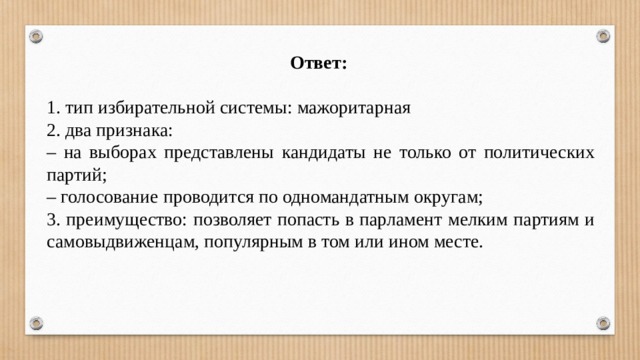 Ответ:  1. тип избирательной системы: мажоритарная 2. два признака: – на выборах представлены кандидаты не только от политических партий; – голосование проводится по одномандатным округам; 3. преимущество: позволяет попасть в парламент мелким партиям и самовыдвиженцам, популярным в том или ином месте. 