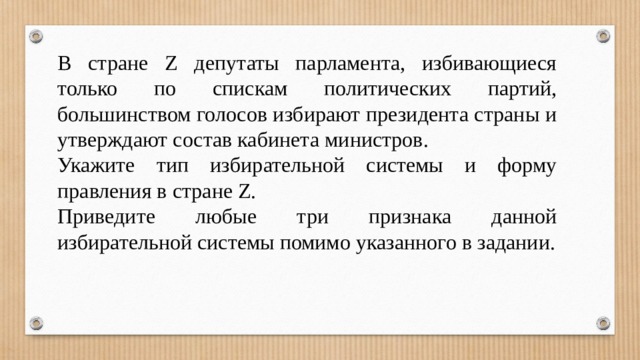 В стране Z депутаты парламента, избивающиеся только по спискам политических партий, большинством голосов избирают президента страны и утверждают состав кабинета министров. Укажите тип избирательной системы и форму правления в стране Z. Приведите любые три признака данной избирательной системы помимо указанного в задании. 