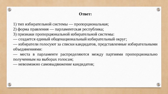 Ответ: 1) тип избирательной системы — пропорциональная; 2) форма правления — парламентская республика; 3) признаки пропорциональной избирательной системы: — создается единый общенациональный избирательный округ; — избиратели голосуют за списки кандидатов, представленные избирательными объединениями: — места в парламенте распределяются между партиями пропорционально полученным на выборах голосам; — невозможно самовыдвижение кандидатов; 