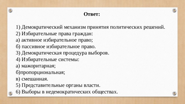 Ответ:  1) Демократический механизм принятия политических решений. 2) Избирательные права граждан: а) активное избирательное право; б) пассивное избирательное право. 3) Демократическая процедура выборов. 4) Избирательные системы: а) мажоритарная; б)пропорциональная; в) смешанная. 5) Представительные органы власти. 6) Выборы в недемократических обществах.  