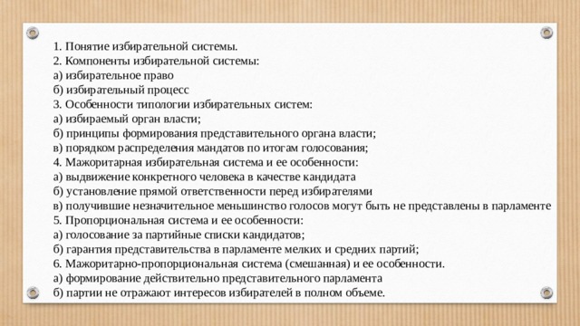 1. Понятие избирательной системы. 2. Компоненты избирательной системы: а) избирательное право б) избирательный процесс 3. Особенности типологии избирательных систем: а) избираемый орган власти; б) принципы формирования представительного органа власти; в) порядком распределения мандатов по итогам голосования; 4. Мажоритарная избирательная система и ее особенности: а) выдвижение конкретного человека в качестве кандидата б) установление прямой ответственности перед избирателями в) получившие незначительное меньшинство голосов могут быть не представлены в парламенте 5. Пропорциональная система и ее особенности: а) голосование за партийные списки кандидатов; б) гарантия представительства в парламенте мелких и средних партий; 6. Мажоритарно-пропорциональная система (смешанная) и ее особенности. а) формирование действительно представительного парламента б) партии не отражают интересов избирателей в полном объеме. 