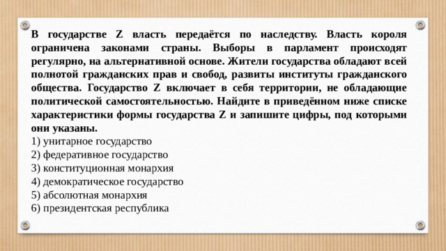 В государстве Z власть передаётся по наследству. Власть короля ограничена законами страны. Выборы в парламент происходят регулярно, на альтернативной основе. Жители государства обладают всей полнотой гражданских прав и свобод, развиты институты гражданского общества. Государство Z включает в себя территории, не обладающие политической самостоятельностью. Найдите в приведённом ниже списке характеристики формы государства Z и запишите цифры, под которыми они указаны. 1) унитарное государство 2) федеративное государство 3) конституционная монархия 4) демократическое государство 5) абсолютная монархия 6) президентская республика 