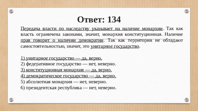 Ответ: 134 Передача власти по наследству указывает на наличие монархии . Так как власть ограничена законами, значит, монархия конституционная. Наличие прав говорит о наличии демократии . Так как территории не обладают самостоятельностью, зна­чит, это унитарное государство . 1) унитарное государство — да, верно. 2) федеративное государство — нет, неверно. 3) конституционная монархия — да, верно. 4) демократическое государство — да, верно. 5) абсолютная монархия — нет, неверно. 6) президентская республика — нет, неверно. 