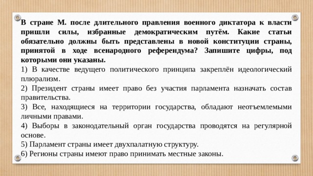 В стране М. после длительного правления военного диктатора к власти пришли силы, избранные демократическим путём. Какие статьи обязательно должны быть представлены в новой конституции страны, принятой в ходе всенародного референдума? Запишите цифры, под которыми они указаны. 1) В качестве ведущего политического принципа закреплён идеологический плюрализм. 2) Президент страны имеет право без участия парламента назначать состав правительства. 3) Все, находящиеся на территории государства, обладают неотъемлемыми личными правами. 4) Выборы в законодательный орган государства проводятся на регулярной основе. 5) Парламент страны имеет двухпалатную структуру. 6) Регионы страны имеют право принимать местные законы. 