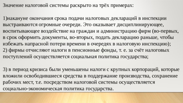 Значение налоговой системы раскрыто на трёх примерах: накануне окончания срока подачи налоговых деклараций в инспекции выстраиваются огромные очереди. Это оказывает дисциплинирующее, воспитывающее воздействие на граждан и администрацию фирм (во-первых, в срок оформить документы, во-вторых, подать декларацию раньше, чтобы избежать напрасной потери времени в очередях в налоговую инспекцию); 2) фирмы отчисляют налоги в пенсионные фонды, т. е. за счёт налоговых поступлений осуществляется социальная политика государства; 3) в период кризиса были уменьшены налоги с крупных корпораций, которые вложили освободившиеся средства в поддержание производства, сохранение рабочих мест, т.е. посредством налоговой системы осуществляется социально-экономическая политика государства. 