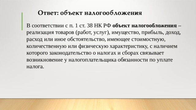Ответ: объект налогообложения В соответствии с п. 1 ст. 38 НК РФ  объект налогообложения  – реализация товаров (работ, услуг), имущество, прибыль, доход, расход или иное обстоятельство, имеющее стоимостную, количественную или физическую характеристику, с наличием которого законодательство о налогах и сборах связывает возникновение у налогоплательщика обязанности по уплате налога. 