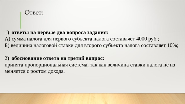 Ответ: 1)  ответы на пер­вые два во­про­са задания: А) сумма на­ло­га для пер­во­го субъекта на­ло­га составляет 4000 руб.; Б) ве­ли­чи­на налоговой став­ки для вто­ро­го субъекта на­ло­га составляет 10%; 2)  обоснование от­ве­та на тре­тий вопрос: принята про­пор­ци­о­наль­ная система, так как ве­ли­чи­на ставки на­ло­га не из­ме­ня­ет­ся с ро­стом дохода. 