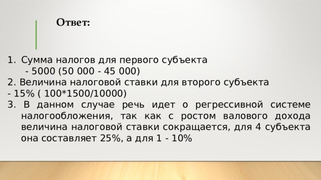 Ответ: Сумма налогов для первого субъекта  - 5000 (50 000 - 45 000) 2. Величина налоговой ставки для второго субъекта - 15% ( 100*1500/10000) 3. В данном случае речь идет о регрессивной системе налогообложения, так как с ростом валового дохода величина налоговой ставки сокращается, для 4 субъекта она составляет 25%, а для 1 - 10% 