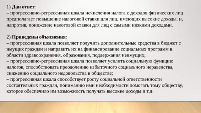 1) Дан ответ : – прогрессивно-регрессивная шкала исчисления налога с доходов физических лиц предполагает повышение налоговой ставки для лиц, имеющих высокие доходы, и, напротив, понижение налоговой ставки для лиц с самыми низкими доходами. 2) Приведены объяснения : – прогрессивная шкала позволяет получить дополнительные средства в бюджет с имущих граждан и направить их на финансирование социальных программ в области здравоохранения, образования, поддержания неимущих; – прогрессивно-регрессивная шкала позволяет усилить социальную функцию налогов, способствовать преодолению избыточного социального неравенства, снижению социального недовольства в обществе; – прогрессивная шкала способствует росту социальной ответственности состоятельных граждан, пониманию ими необходимости помогать тому обществу, которое обеспечило им возможность получать высокие доходы и т.д. 