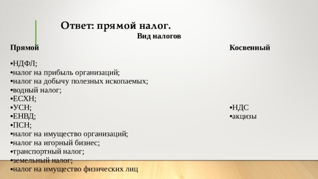 Ответ: прямой налог. Вид налогов Прямой Косвенный НДФЛ; налог на прибыль организаций; налог на добычу полезных ископаемых; водный налог; ЕСХН; УСН; ЕНВД; ПСН; налог на имущество организаций; налог на игорный бизнес; транспортный налог; земельный налог; налог на имущество физических лиц НДС акцизы  