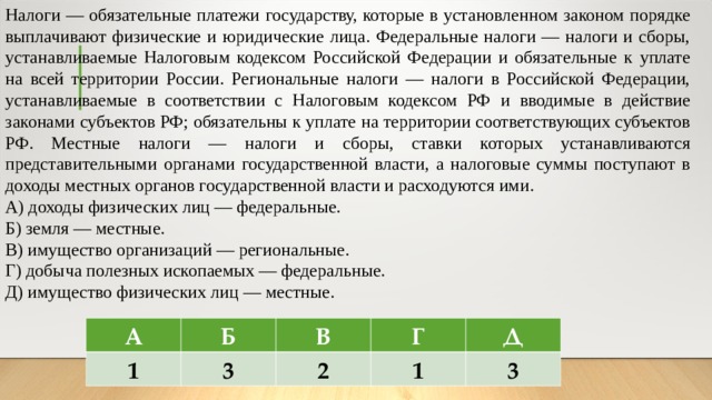 Налоги — обязательные платежи государству, которые в установленном законом порядке выплачивают физические и юридические лица. Федеральные налоги — налоги и сборы, устанавливаемые Налоговым кодексом Российской Федерации и обязательные к уплате на всей территории России. Региональные налоги — налоги в Российской Федерации, устанавливаемые в соответствии с Налоговым кодексом РФ и вводимые в действие законами субъектов РФ; обязательны к уплате на территории соответствующих субъектов РФ. Местные налоги — налоги и сборы, ставки которых устанавливаются представительными органами государственной власти, а налоговые суммы поступают в доходы местных органов государственной власти и расходуются ими. А) доходы физических лиц — федеральные. Б) земля — местные. В) имущество организаций — региональные. Г) добыча полезных ископаемых — федеральные. Д) имущество физических лиц — местные. А 1 Б В 3 Г 2 Д 1 3 