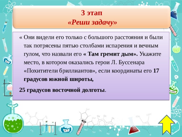 3 этап  « Реши задачу » « Они видели его только с большого расстояния и были так потрясены пятью столбами испарения и вечным гулом, что назвали его « Там гремит дым ».  Укажите место, в котором оказались герои Л. Буссенара « Похитители бриллиантов », если координаты его 17 градусов южной широты, 25 градусов восточной долготы . 42 