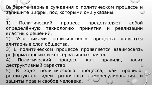 Выберите верные суждения о политическом процессе и запишите цифры, под которыми они указаны.   1) Политический процесс представляет собой определённую технологию принятия и реализации властных решений. 2) Участниками политического процесса являются элитарные слои общества. 3) В политическом процессе проявляется взаимосвязь реформаторских и консервативных начал. 4) Политический процесс, как правило, носит деструктивный характер. 5) В ходе политического процесса, как правило, реализуются идеи рыночного саморегулирования и защиты прав и свобод человека. 