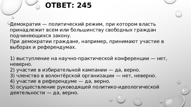 ОТВЕТ: 245 Демократия — политический режим, при котором власть принадлежит всем или большинству свободных граждан подчиняющихся закону. При демократии граждане, например, принимают участие в выборах и референдумах. 1) выступление на научно-практической конференции — нет, неверно. 2) участие в избирательной кампании — да, верно. 3) членство в волонтёрской организации — нет, неверно. 4) участие в референдуме — да, верно. 5) осуществление руководящей политико-идеологической деятельности — да, верно. 