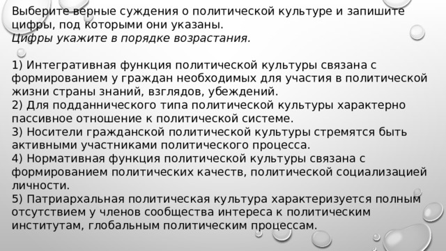 Выберите верные суждения о политической культуре и запишите цифры, под которыми они указаны. Цифры укажите в порядке возрастания.   1) Интегративная функция политической культуры связана с формированием у граждан необходимых для участия в политической жизни страны знаний, взглядов, убеждений. 2) Для подданнического типа политической культуры характерно пассивное отношение к политической системе. 3) Носители гражданской политической культуры стремятся быть активными участниками политического процесса. 4) Нормативная функция политической культуры связана с формированием политических качеств, политической социализацией личности. 5) Патриархальная политическая культура характеризуется полным отсутствием у членов сообщества интереса к политическим институтам, глобальным политическим процессам. 
