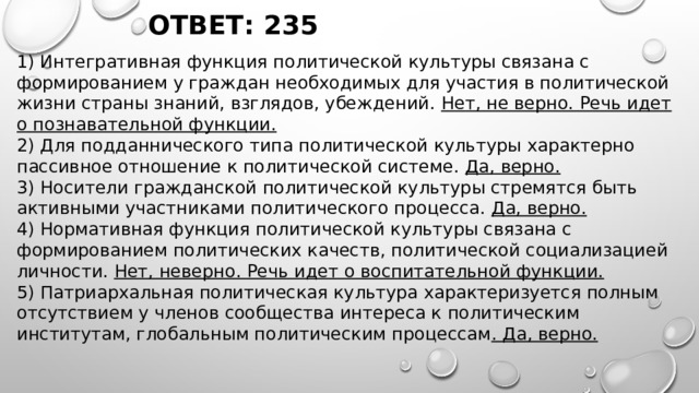 ОТВЕТ: 235 1) Интегративная функция политической культуры связана с формированием у граждан необходимых для участия в политической жизни страны знаний, взглядов, убеждений. Нет, не верно. Речь идет о познавательной функции. 2) Для подданнического типа политической культуры характерно пассивное отношение к политической системе. Да, верно. 3) Носители гражданской политической культуры стремятся быть активными участниками политического процесса. Да, верно. 4) Нормативная функция политической культуры связана с формированием политических качеств, политической социализацией личности. Нет, неверно. Речь идет о воспитательной функции. 5) Патриархальная политическая культура характеризуется полным отсутствием у членов сообщества интереса к политическим институтам, глобальным политическим процессам . Да, верно. 