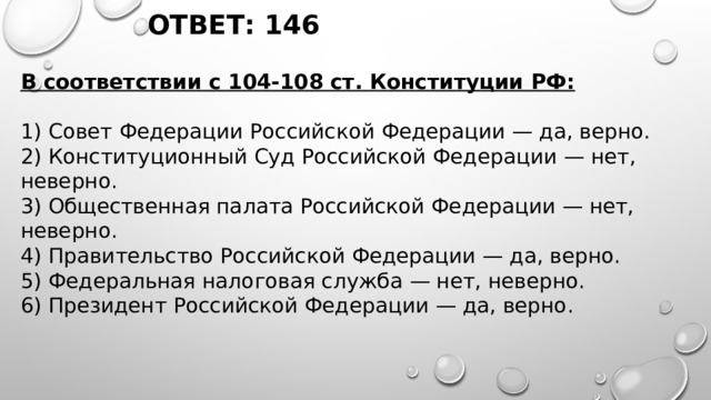 ОТВЕТ: 146 В соответствии с 104-108 ст. Конституции РФ:   1) Совет Федерации Российской Федерации — да, верно. 2) Конституционный Суд Российской Федерации — нет, неверно. 3) Общественная палата Российской Федерации — нет, неверно. 4) Правительство Российской Федерации — да, верно. 5) Федеральная налоговая служба — нет, неверно. 6) Президент Российской Федерации — да, верно. 
