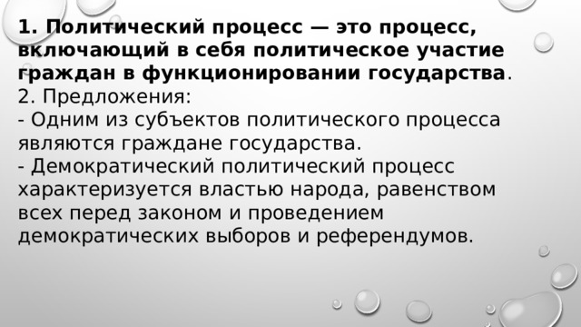 1. Политический процесс — это процесс, включающий в себя политическое участие граждан в функционировании государства . 2. Предложения: - Одним из субъектов политического процесса являются граждане государства. - Демократический политический процесс характеризуется властью народа, равенством всех перед законом и проведением демократических выборов и референдумов. 