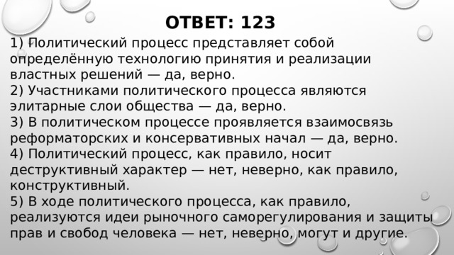 ОТВЕТ: 123 1) Политический процесс представляет собой определённую технологию принятия и реализации властных решений — да, верно. 2) Участниками политического процесса являются элитарные слои общества — да, верно. 3) В политическом процессе проявляется взаимосвязь реформаторских и консервативных начал — да, верно. 4) Политический процесс, как правило, носит деструктивный характер — нет, неверно, как правило, конструктивный. 5) В ходе политического процесса, как правило, реализуются идеи рыночного саморегулирования и защиты прав и свобод человека — нет, неверно, могут и другие. 