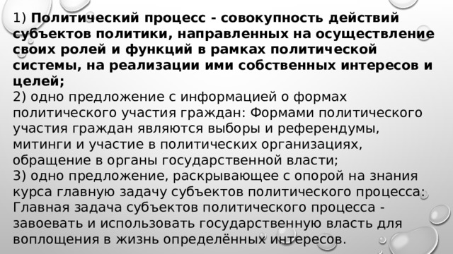 1) Политический процесс - совокупность действий субъектов политики, направленных на осуществление своих ролей и функций в рамках политической системы, на реализации ими собственных интересов и целей; 2) одно предложение с информацией о формах политического участия граждан: Формами политического участия граждан являются выборы и референдумы, митинги и участие в политических организациях, обращение в органы государственной власти; 3) одно предложение, раскрывающее с опорой на знания курса главную задачу субъектов политического процесса: Главная задача субъектов политического процесса - завоевать и использовать государственную власть для воплощения в жизнь определённых интересов.  