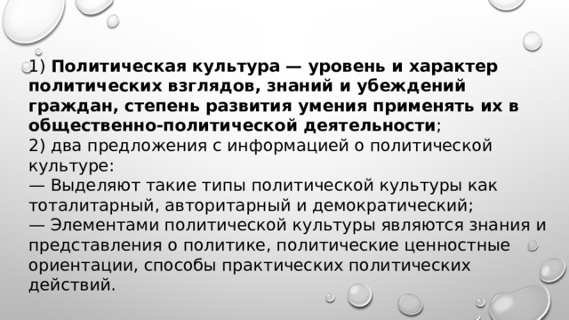 1) Политическая культура — уровень и характер политических взглядов, знаний и убеждений граждан, степень развития умения применять их в общественно-политической деятельности ; 2) два предложения с информацией о политической культуре: — Выделяют такие типы политической культуры как тоталитарный, авторитарный и демократический; — Элементами политической культуры являются знания и представления о политике, политические ценностные ориентации, способы практических политических действий. 