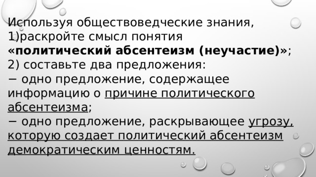 Используя обществоведческие знания, раскройте смысл понятия «политический абсентеизм (неучастие)» ; 2) составьте два предложения: − одно предложение, содержащее информацию о причине политического абсентеизма ; − одно предложение, раскрывающее угрозу, которую создает политический абсентеизм демократическим ценностям. 